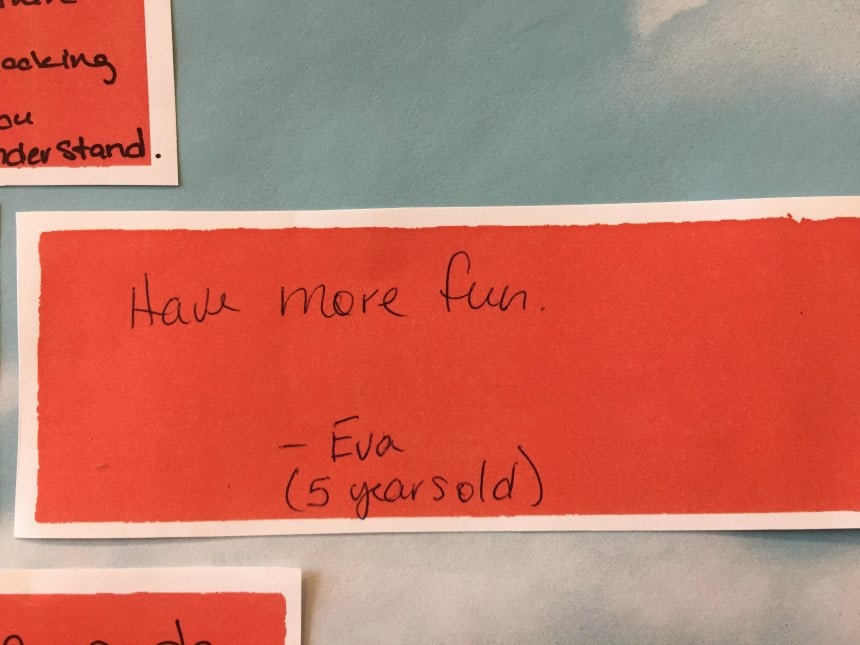 Have more fun. -Eva (5 years old)