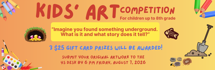 Slider Image Promoting the Kids Art Competition, for children up to 8th grade. The prompt is "Imagine you found something underground. What is it and what story does it tell?” 3 $25 gift card prizes will be awarded! Submit your original artwork to the YS desk by 6 pm Friday, August 7, 2026